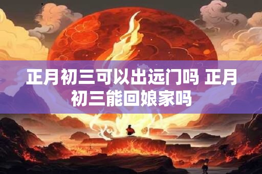 正月初三可以出远门吗 正月初三能回娘家吗