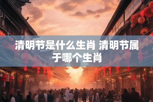 清明节是什么生肖 清明节属于哪个生肖