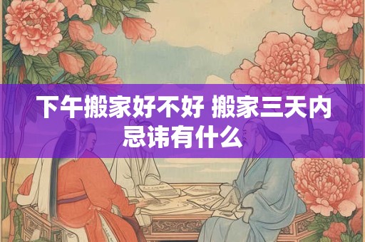 下午搬家好不好 搬家三天内忌讳有什么