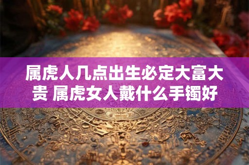 属虎人几点出生必定大富大贵 属虎女人戴什么手镯好