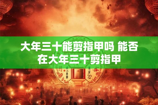 大年三十能剪指甲吗 能否在大年三十剪指甲