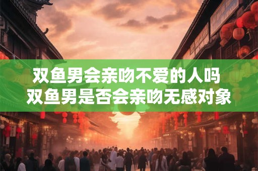 双鱼男会亲吻不爱的人吗 双鱼男是否会亲吻无感对象