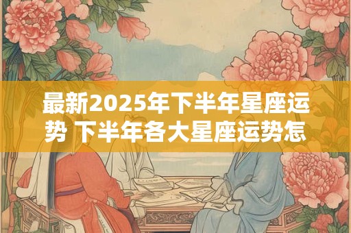 最新2025年下半年星座运势 下半年各大星座运势怎么样