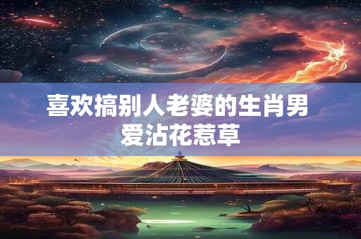 喜欢搞别人老婆的生肖男 爱沾花惹草