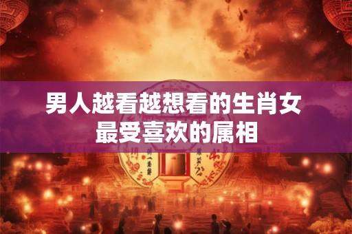 男人越看越想看的生肖女 最受喜欢的属相