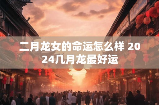 二月龙女的命运怎么样 2024几月龙最好运