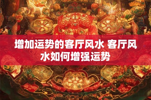 增加运势的客厅风水 客厅风水如何增强运势