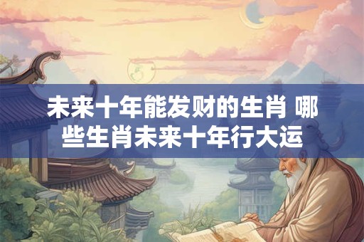 未来十年能发财的生肖 哪些生肖未来十年行大运