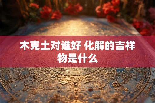 木克土对谁好 化解的吉祥物是什么
