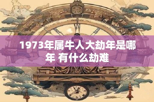 1973年属牛人大劫年是哪年 有什么劫难