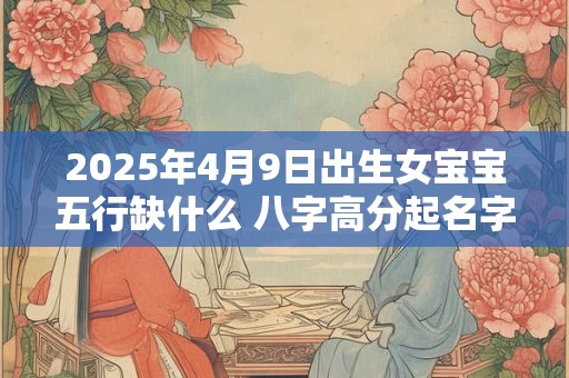 2025年4月9日出生女宝宝五行缺什么 八字高分起名字