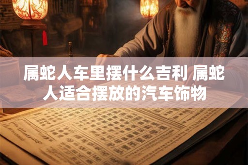 属蛇人车里摆什么吉利 属蛇人适合摆放的汽车饰物