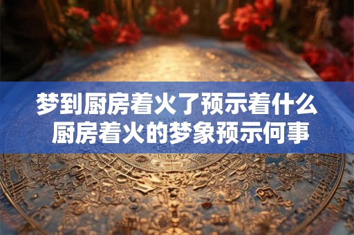 梦到厨房着火了预示着什么 厨房着火的梦象预示何事