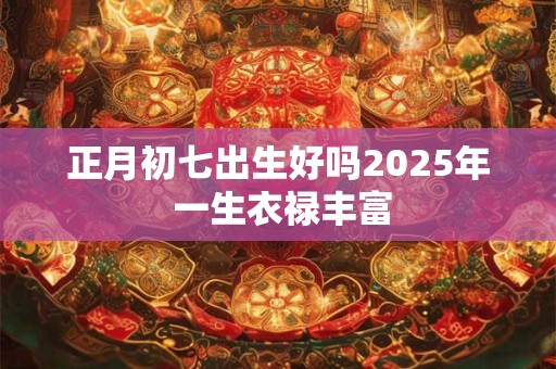 正月初七出生好吗2025年 一生衣禄丰富