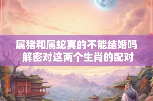 属猪和属蛇真的不能结婚吗 解密对这两个生肖的配对