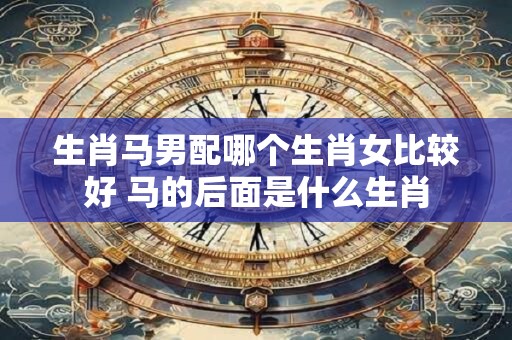生肖马男配哪个生肖女比较好 马的后面是什么生肖