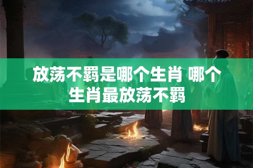 放荡不羁是哪个生肖 哪个生肖最放荡不羁
