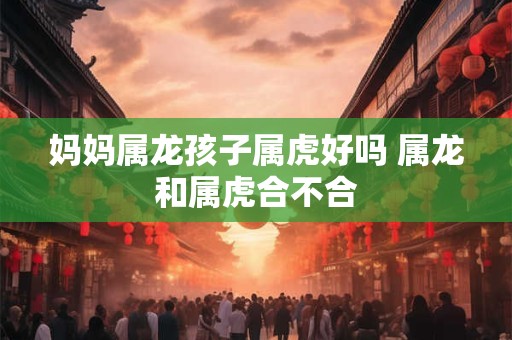 妈妈属龙孩子属虎好吗 属龙和属虎合不合