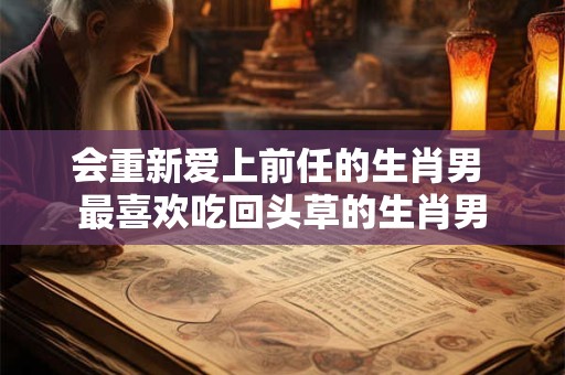 会重新爱上前任的生肖男 最喜欢吃回头草的生肖男