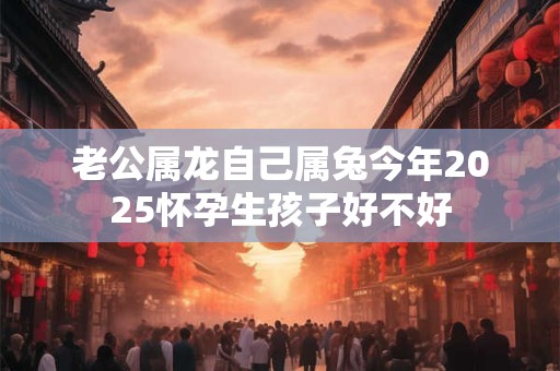 老公属龙自己属兔今年2025怀孕生孩子好不好