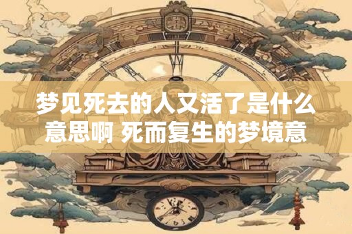 梦见死去的人又活了是什么意思啊 死而复生的梦境意味着什么