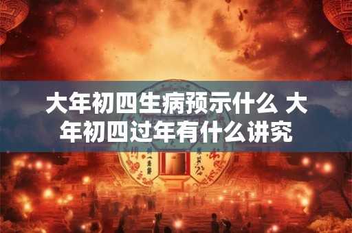 大年初四生病预示什么 大年初四过年有什么讲究 大年初四生病预示什么 大年初四过年有什么讲究