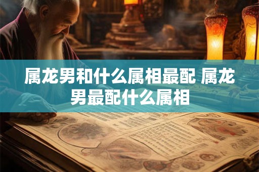 属龙男和什么属相最配 属龙男最配什么属相