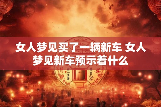 女人梦见买了一辆新车 女人梦见新车预示着什么