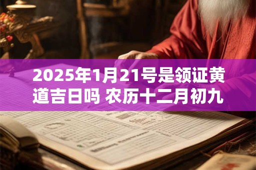 2025年1月21号是领证黄道吉日吗 农历十二月初九日子好吗