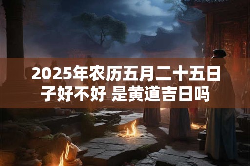 2025年农历五月二十五日子好不好 是黄道吉日吗