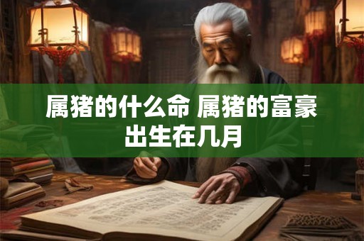 属猪的什么命 属猪的富豪出生在几月 属猪的什么命 属猪的富豪出生在几月