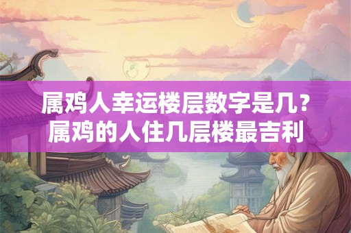 属鸡人幸运楼层数字是几？属鸡的人住几层楼最吉利