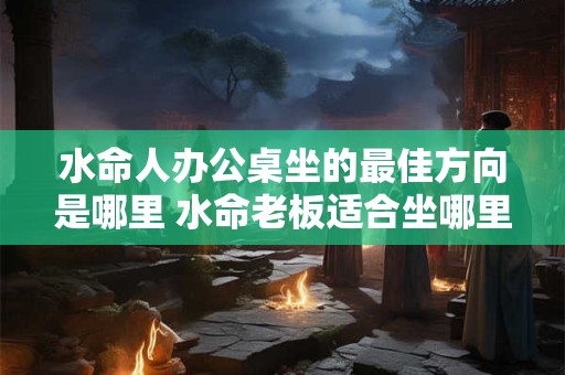 水命人办公桌坐的最佳方向是哪里 水命老板适合坐哪里