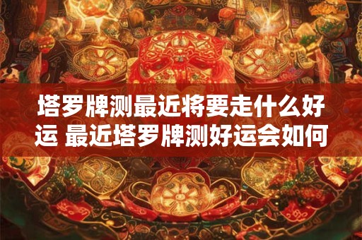 塔罗牌测最近将要走什么好运 最近塔罗牌测好运会如何