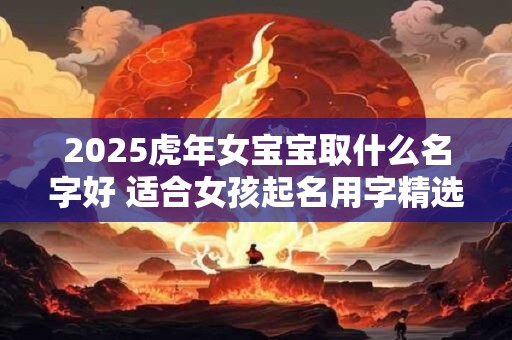 2025虎年女宝宝取什么名字好 适合女孩起名用字精选