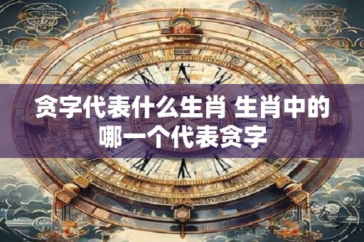 贪字代表什么生肖 生肖中的哪一个代表贪字