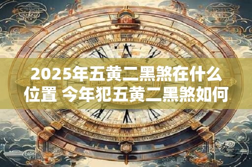 2025年五黄二黑煞在什么位置 今年犯五黄二黑煞如何化解