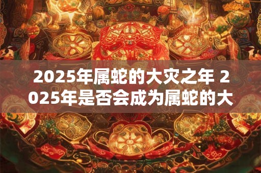 2025年属蛇的大灾之年 2025年是否会成为属蛇的大灾之年 2025年属蛇的大灾之年 2025年是否会成为属蛇的大灾之年