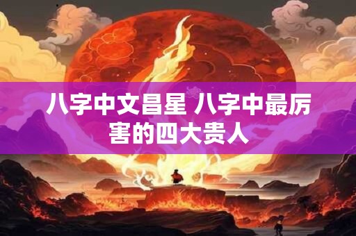 八字中文昌星 八字中最厉害的四大贵人