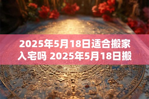 2025年5月18日适合搬家入宅吗 2025年5月18日搬家入宅好吗 2025年5月18日适合搬家入宅吗 2025年5月18日搬家入宅好吗