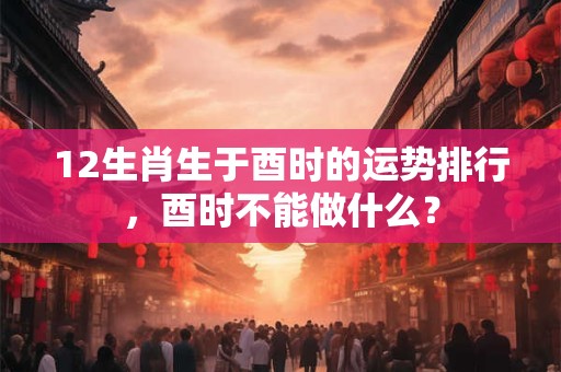 12生肖生于酉时的运势排行，酉时不能做什么？