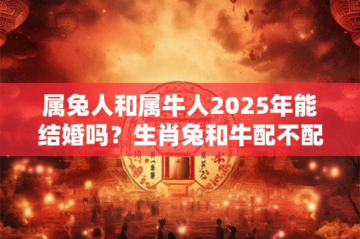 属兔人和属牛人2025年能结婚吗？生肖兔和牛配不配