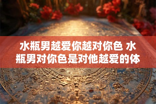 水瓶男越爱你越对你色 水瓶男对你色是对他越爱的体现吗