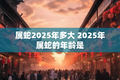 属蛇2025年多大 2025年属蛇的年龄是