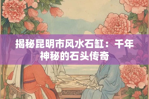 揭秘昆明市风水石缸：千年神秘的石头传奇