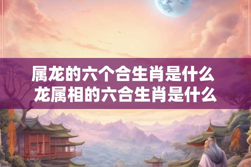 属龙的六个合生肖是什么 龙属相的六合生肖是什么