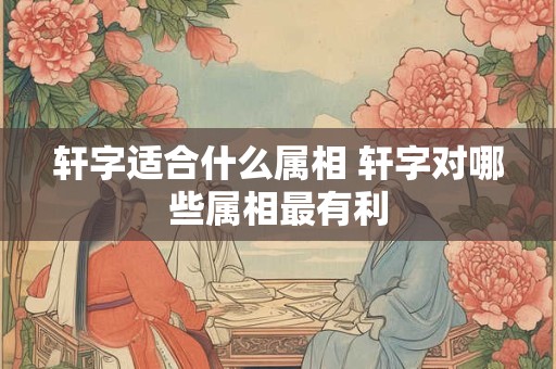 轩字适合什么属相 轩字对哪些属相最有利