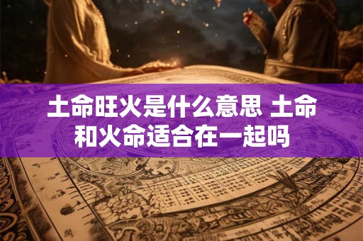 土命旺火是什么意思 土命和火命适合在一起吗