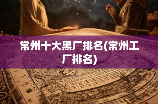 常州十大黑厂排名(常州工厂排名)