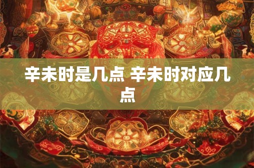 辛未时是几点 辛未时对应几点